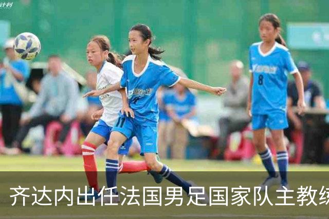齐达内出任法国男足国家队主教练：传奇归来，重振雄风！